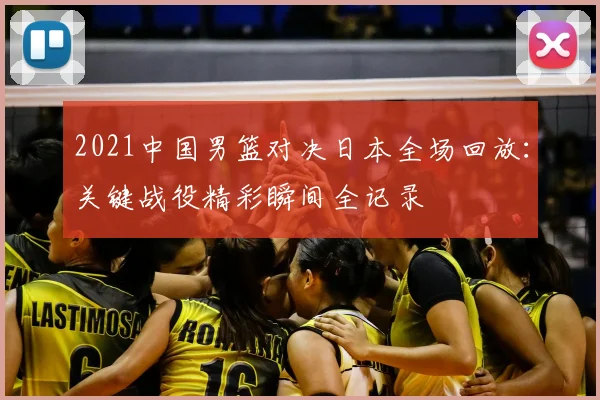 2021中国男篮对决日本全场回放:关键战役精彩瞬间全记录
