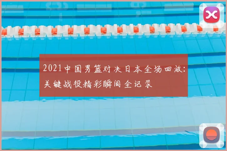 2021中国男篮对决日本全场回放：关键战役精彩瞬间全记录