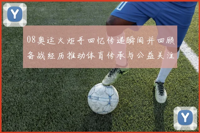 08奥运火炬手回忆传递瞬间并回顾备战经历推动体育传承与公益关注