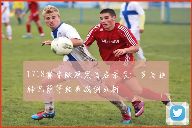 1718赛季欧冠黑马启示录：罗马逆转巴萨等经典战例分析