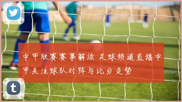 中甲联赛赛事解读 足球频道直播中甲关注球队对阵与比分走势