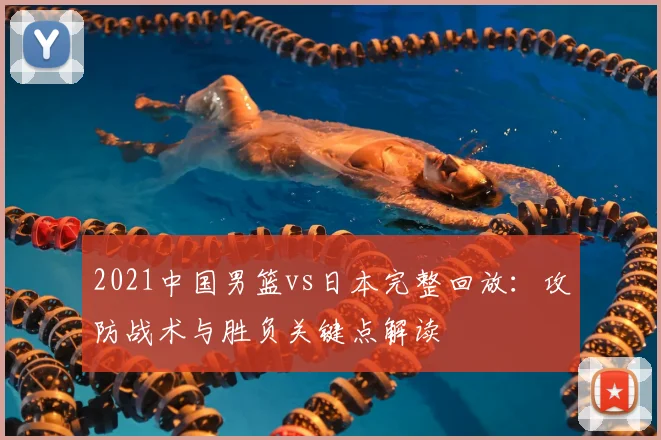2021中国男篮vs日本完整回放：攻防战术与胜负关键点解读