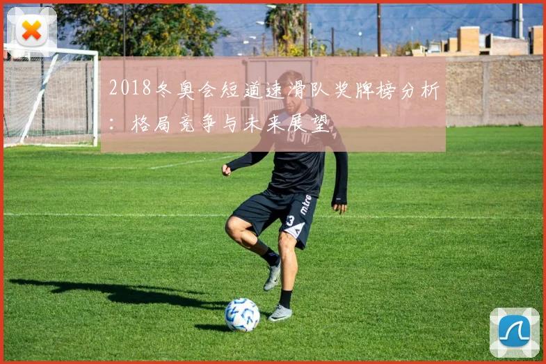 2018冬奥会短道速滑队奖牌榜分析：格局竞争与未来展望